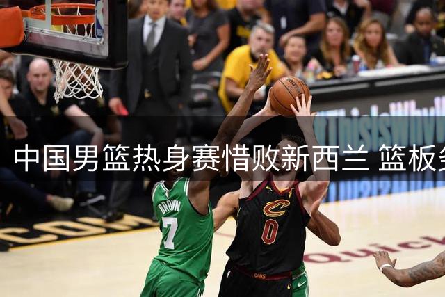 中国男篮热身赛惜败新西兰 篮板劣势成致命伤