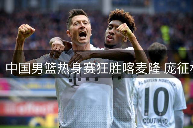 中国男篮热身赛狂胜喀麦隆 庞征林爆发+对手主力伤退双喜临门