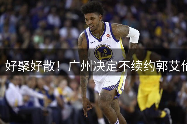 好聚好散！广州决定不续约郭艾伦，并做出两圈粉举动！