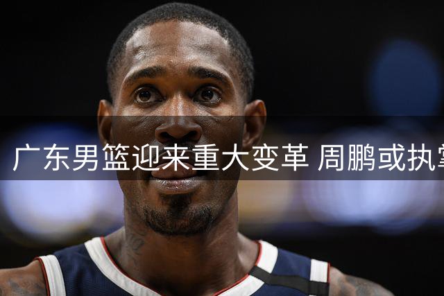 广东男篮迎来重大变革 周鹏或执掌教鞭 徐昕回归现转机