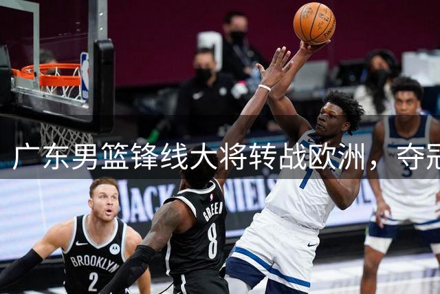 广东男篮锋线大将转战欧洲，夺冠之路再受重创