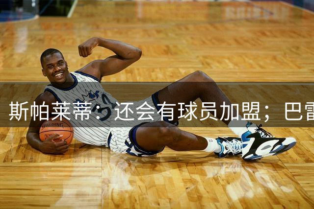 斯帕莱蒂：还会有球员加盟；巴雷西是后卫中的马拉多纳