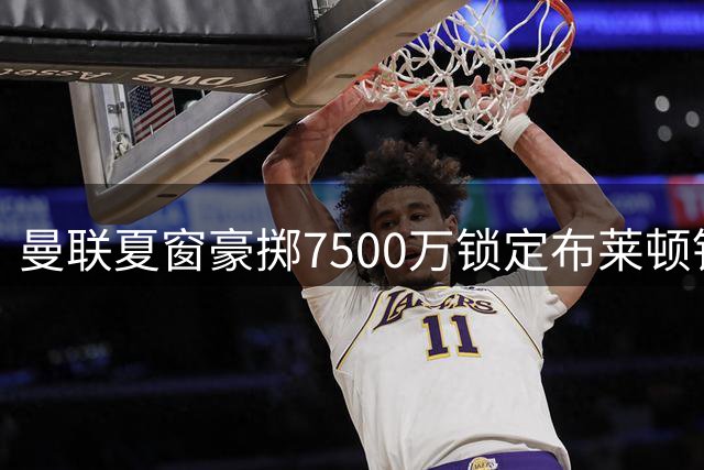 曼联夏窗豪掷7500万锁定布莱顿铁腰 全面升级中场配置