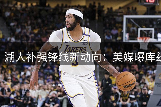 湖人补强锋线新动向：美媒曝库兹马或成紫金军团引援目标