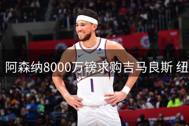阿森纳8000万镑求购吉马良斯 纽卡不满枪手"媒体谈判"策略
