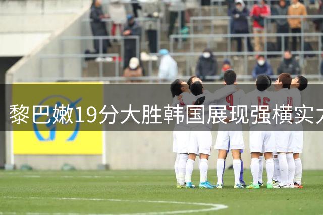 黎巴嫩19分大胜韩国展现强横实力，中国男篮将迎严峻考验