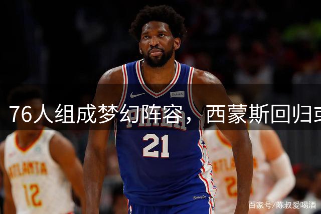 76人组成梦幻阵容，西蒙斯回归或让NBA冠军悬念提前终结