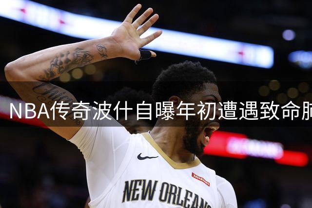 NBA传奇波什自曝年初遭遇致命肺栓塞 与死神擦肩而过惊魂一刻